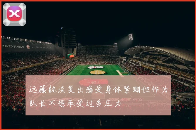 远藤航谈复出感受身体紧绷但作为队长不想承受过多压力