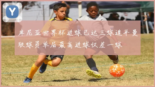 库尼亚世界杯进球已达三球追平曼联球员单届最高进球仅差一球