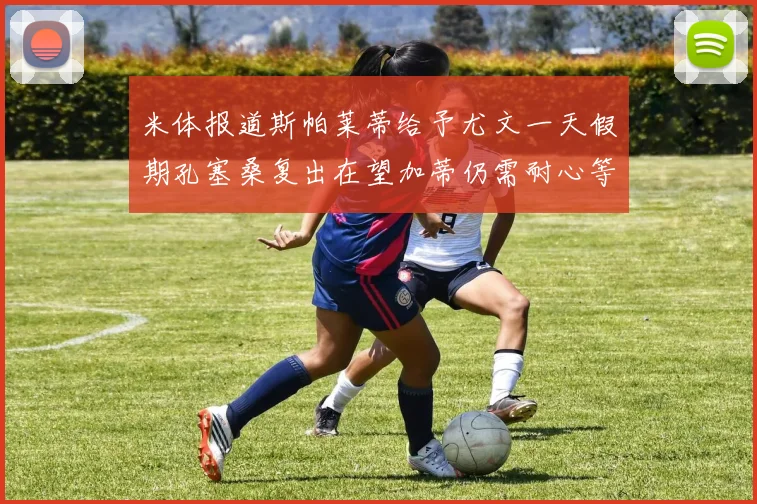 米体报道斯帕莱蒂给予尤文一天假期孔塞桑复出在望加蒂仍需耐心等待