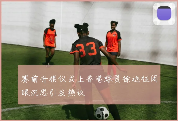 赛前升旗仪式上香港球员徐远征闭眼沉思引发热议