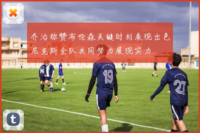 乔治称赞布伦森关键时刻表现出色尼克斯全队共同努力展现实力