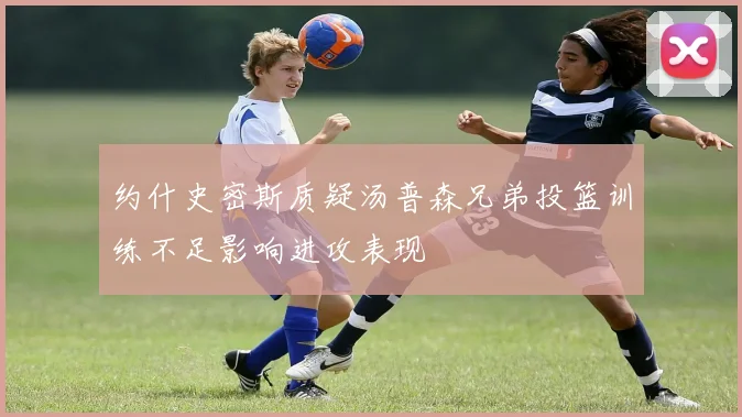 约什史密斯质疑汤普森兄弟投篮训练不足影响进攻表现