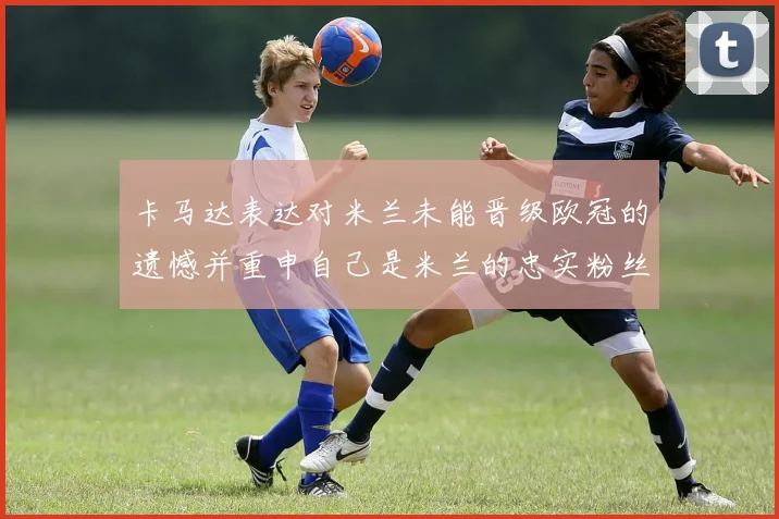 卡马达表达对米兰未能晋级欧冠的遗憾并重申自己是米兰的忠实粉丝
