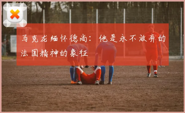 马克龙缅怀德尚：他是永不放弃的法国精神的象征