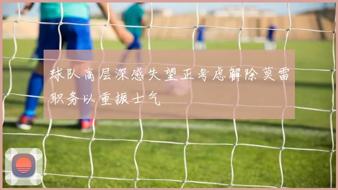 球队高层深感失望正考虑解除莫雷职务以重振士气