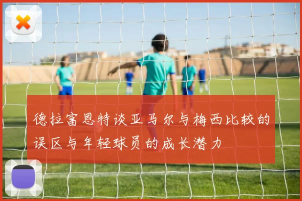 德拉富恩特谈亚马尔与梅西比较的误区与年轻球员的成长潜力