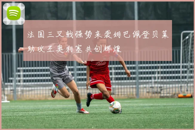 法国三叉戟强势来袭姆巴佩登贝莱助攻王奥利塞共创辉煌