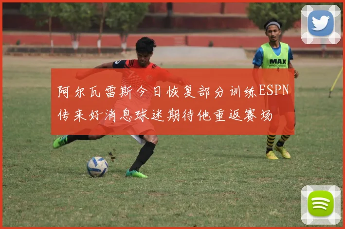 阿尔瓦雷斯今日恢复部分训练ESPN传来好消息球迷期待他重返赛场