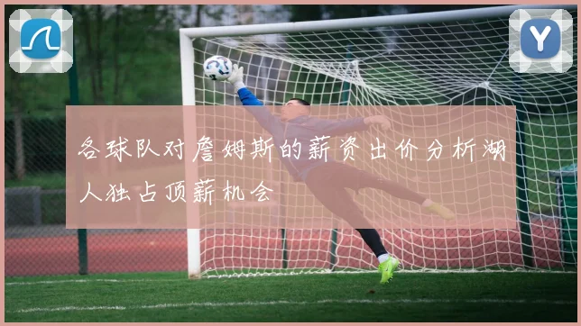 各球队对詹姆斯的薪资出价分析湖人独占顶薪机会