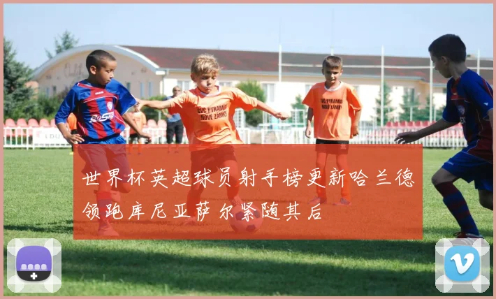 世界杯英超球员射手榜更新哈兰德领跑库尼亚萨尔紧随其后