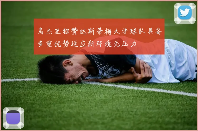 乌杰里称赞达斯蒂梅大学球队具备多重优势适应新环境无压力