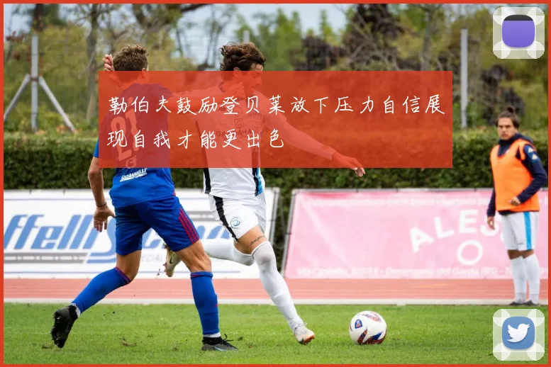 勒伯夫鼓励登贝莱放下压力自信展现自我才能更出色