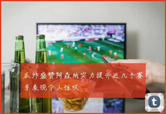 瓜帅盛赞阿森纳实力提升近几个赛季表现令人惊叹