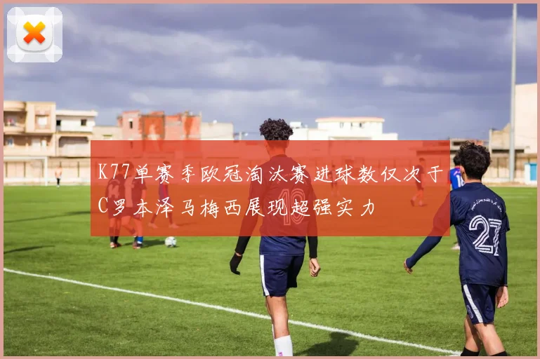 K77单赛季欧冠淘汰赛进球数仅次于C罗本泽马梅西展现超强实力