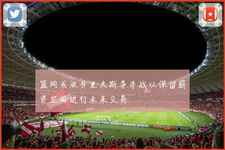 篮网或放弃里夫斯争夺战以保留薪资空间进行未来交易