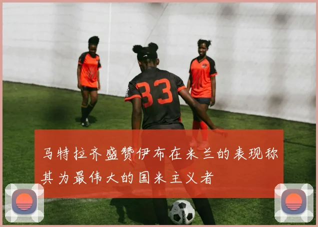马特拉齐盛赞伊布在米兰的表现称其为最伟大的国米主义者
