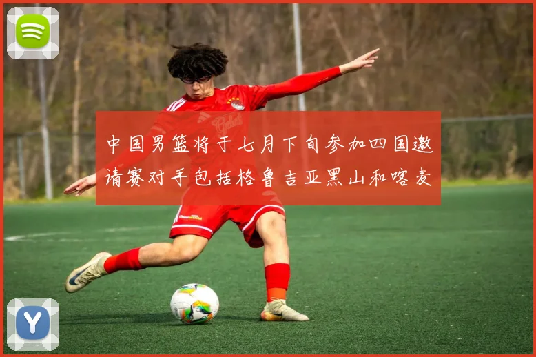 中国男篮将于七月下旬参加四国邀请赛对手包括格鲁吉亚黑山和喀麦隆