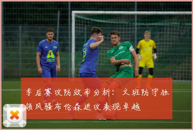 季后赛攻防效率分析：文班防守独领风骚布伦森进攻表现卓越