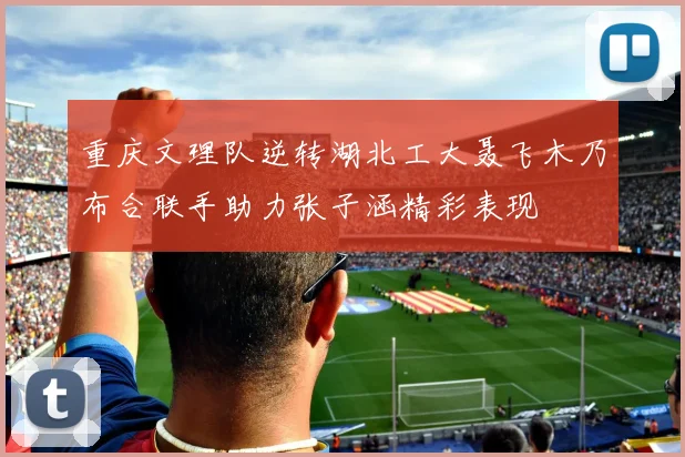重庆文理队逆转湖北工大聂飞木乃布合联手助力张子涵精彩表现