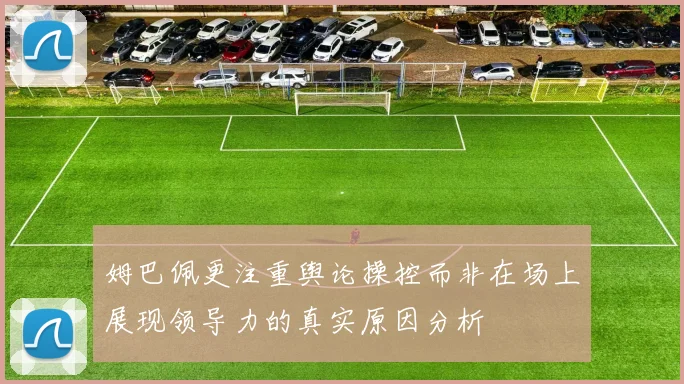 姆巴佩更注重舆论操控而非在场上展现领导力的真实原因分析