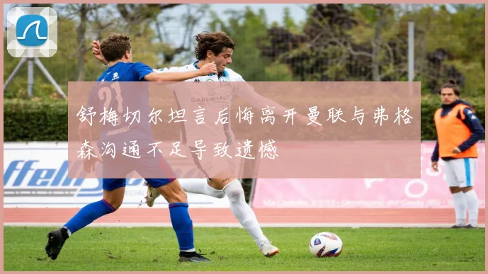 舒梅切尔坦言后悔离开曼联与弗格森沟通不足导致遗憾
