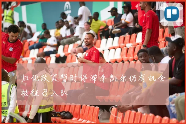 归化政策暂时停滞李凯尔仍有机会被征召入队