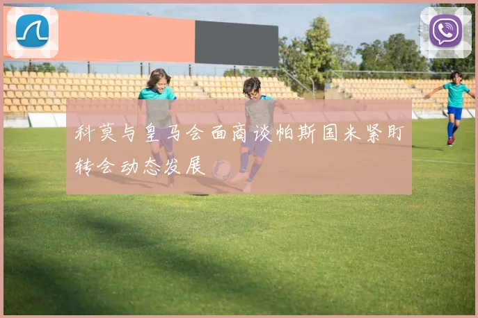科莫与皇马会面商谈帕斯国米紧盯转会动态发展