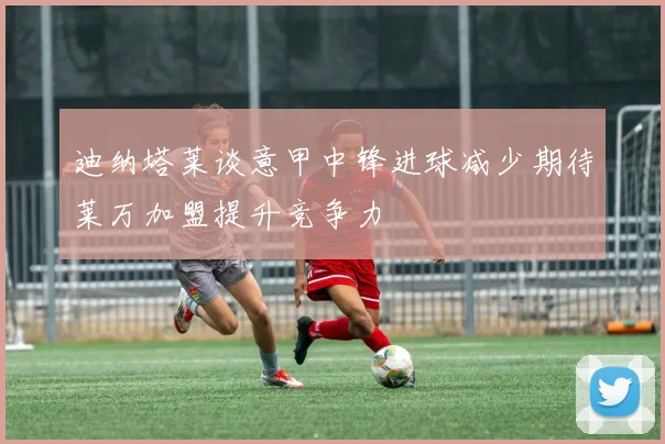 迪纳塔莱谈意甲中锋进球减少期待莱万加盟提升竞争力