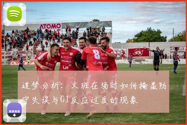 追梦分析：文班在场时如何掩盖防守失误与G1反应过度的现象
