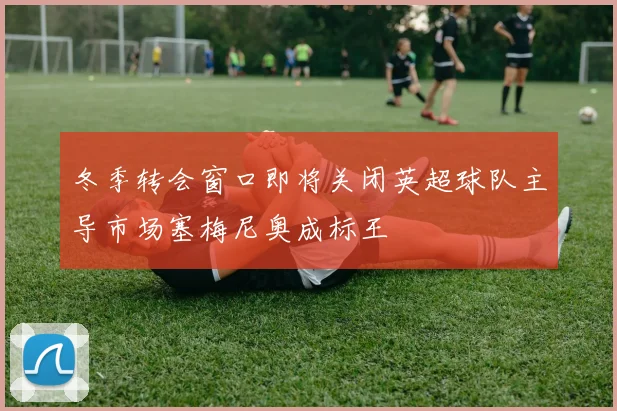 冬季转会窗口即将关闭英超球队主导市场塞梅尼奥成标王